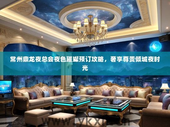 常州鼎龙夜总会夜色璀璨预订攻略，奢享尊贵倾城夜时光