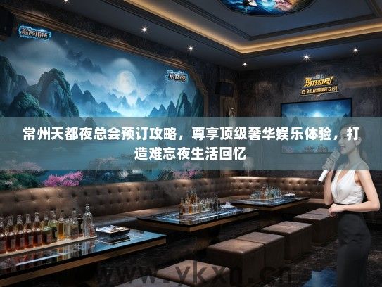 常州天都夜总会预订攻略，尊享顶级奢华娱乐体验，打造难忘夜生活回忆